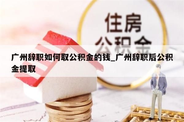 广州辞职如何取公积金的钱_广州辞职后公积金提取