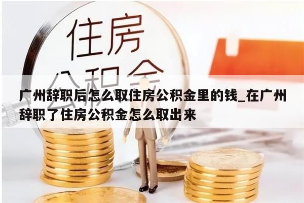 广州辞职后怎么取住房公积金里的钱_在广州辞职了住房公积金怎么取出来