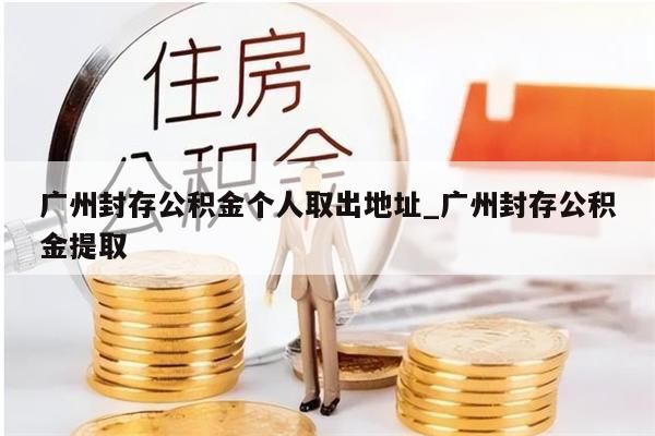 广州封存公积金个人取出地址_广州封存公积金提取